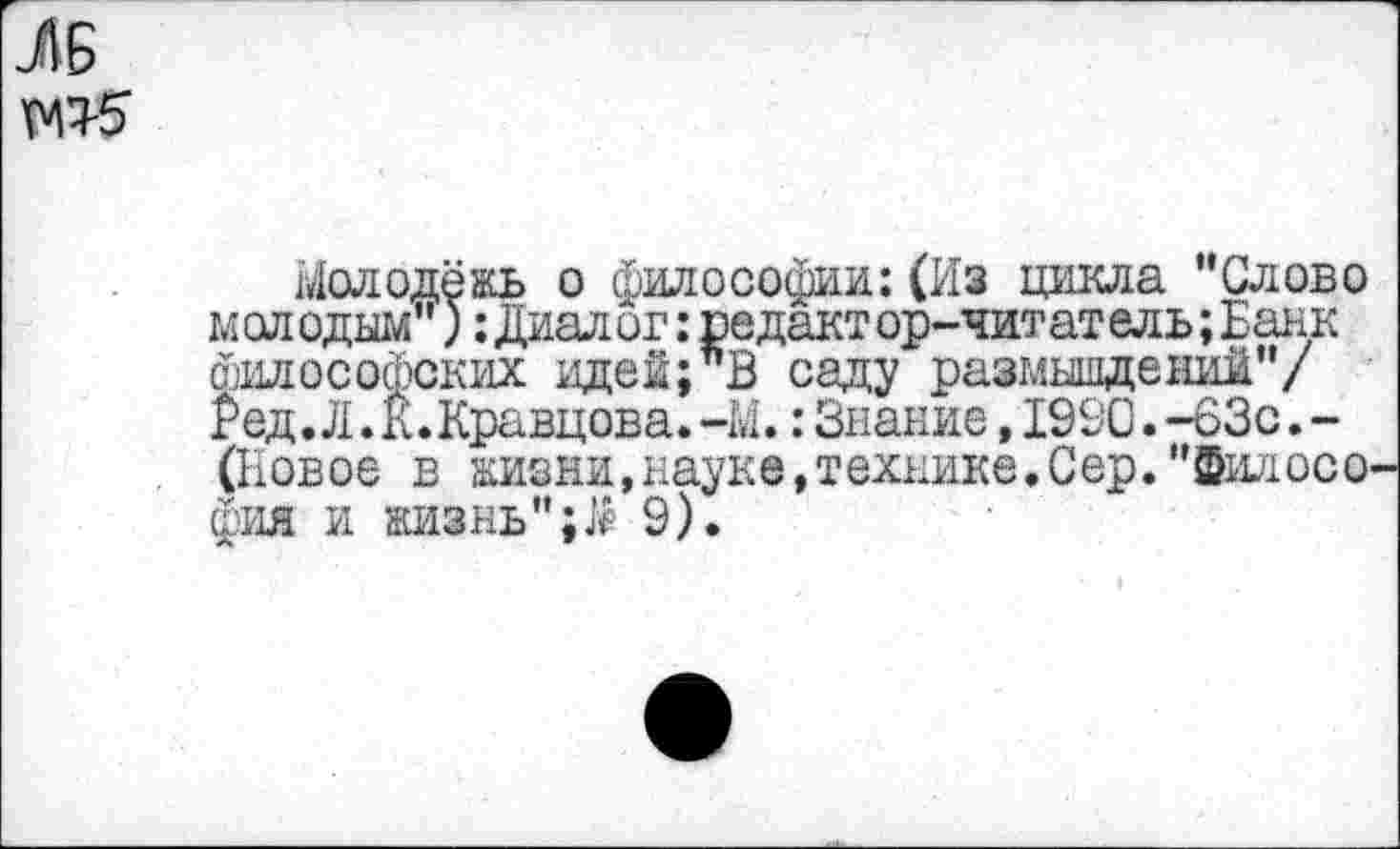 ﻿ЛБ
Молодёжь о философии:(Из цикла Слово молодым"): Диалог: редакт ор-читатель; Банк философских идей;”В саду размышлений"/ Род. Л. к. Кравцова. -М.: Знание, 1990. -63с. -(Новое в жизни,науке,технике.Сер."Филосо фия и жизнь";Л 9).